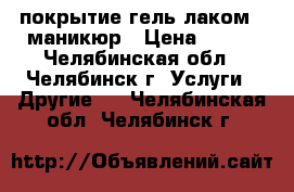 покрытие гель-лаком   маникюр › Цена ­ 270 - Челябинская обл., Челябинск г. Услуги » Другие   . Челябинская обл.,Челябинск г.